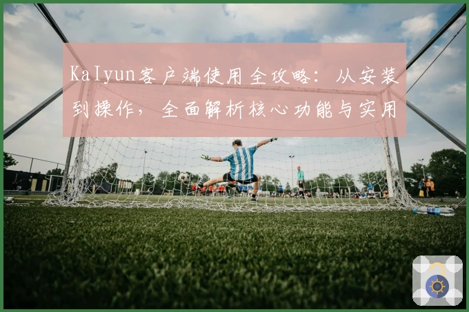 KaIyun客户端使用全攻略:从安装到操作,全面解析核心功能与实用技巧